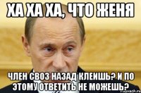 Ха ха ха, что Женя Член своз назад клеишь? И по этому ответить не можешь?