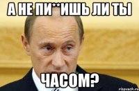 А не пи**ишь ли ты часом?