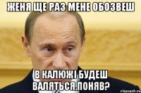 женя ще раз мене обозвеш в калюжі будеш валяться.поняв?