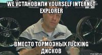 we установили yourself internet exрlorer вместо тормозных fucking дисков