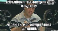 Я установил тебе флудилку во флудилку, Чтобы ты мог флудить пока флудишь