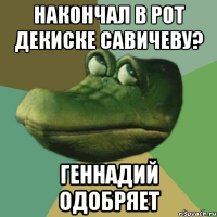 накончал в рот декиске савичеву? геннадий одобряет