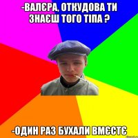 -валєра, откудова ти знаєш того тіпа ? -один раз бухали вмєстє