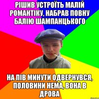 рішив устроїть малій романтіку, набрав повну балію шампанцького на пів минути одвернувся, половини нема, вона в дрова