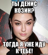 ты денис козин? тогда я уже иду к тебе!