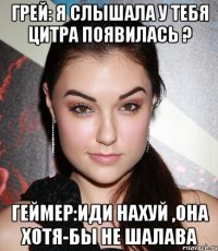 грей: я слышала у тебя цитра появилась ? геймер:иди нахуй ,она хотя-бы не шалава