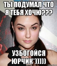 ты подумал что я тебя хочю??? узбогойся Юрчик*)))))