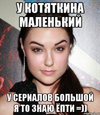 у котяткина маленький у сериалов большой я то знаю ёпти =))