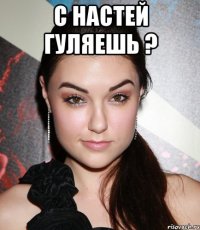 С настей гуляешь ? 