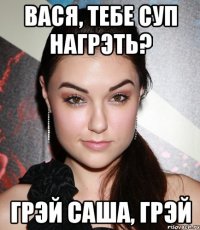 Вася, тебе суп нагрэть? грэй Саша, грэй