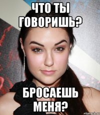 Что ты говоришь? Бросаешь меня?