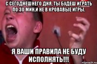 С СЕГОДНЕШНЕГО ДНЯ, ТЫ БУДЕШ ИГРАТЬ ПО 30 МИН.И НЕ В КРОВАВЫЕ ИГРЫ. Я ВАШИ ПРАВИЛА НЕ БУДУ ИСПОЛНЯТЬ!!!