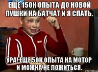 Еще 150к опыта до новой пушки на БатЧат и я спать. Ура! Еще 50к опыта на мотор и можна не ложиться.