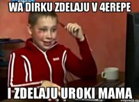 WA DIRKU ZDELAJU V 4EREPE I ZDELAJU UROKI MAMA