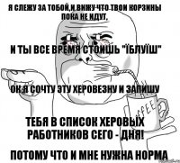 Я слежу за тобой,и вижу что твои корзины пока не идут, и ты все время стоишь "Їблуїш" Ок,я сочту эту херовезну и запишу Тебя в список Херовых работников сего - дня! Потому что и мне нужна норма