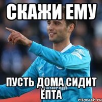 Скажи ему Пусть дома сидит ёпта