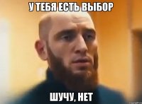 у тебя есть выбор шучу, нет