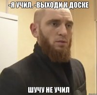 -Я УЧИЛ. -ВЫХОДИ К ДОСКЕ ШУЧУ НЕ УЧИЛ