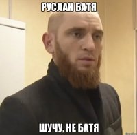 РУСЛАН БАТЯ ШУЧУ, НЕ БАТЯ