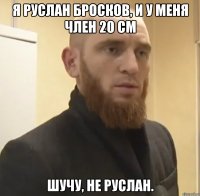 Я Руслан Бросков, и у меня член 20 см шучу, не Руслан.