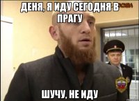 Деня, я иду сегодня в прагу шучу, не иду