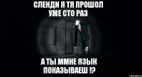 сленди я тя прошол уже сто раз а ты ммне язык показываеш !?