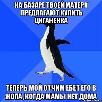 на базаре твоей матери предлагают купить циганенка теперь мой отчим ебет его в жопа ,когда мамы нет дома