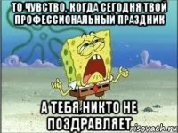 то чувство, когда сегодня твой профессиональный праздник а тебя никто не поздравляет