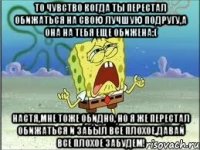 то чувство когда ты перестал обижаться на свою лучшую подругу,а она на тебя еще обижена:( настя,мне тоже обидно, но я же перестал обижаться и забыл все плохое,давай все плохое забудем!