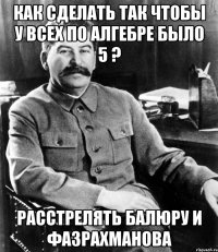 как сделать так чтобы у всех по алгебре было 5 ? расстрелять балюру и фазрахманова