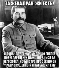 та жека прав, жи есть! я поначалу тожа думал, шо гитлер норм паренек, и даже впрячься за него хотел, но быстро просек шо он фраер опущенный и наебашил ему