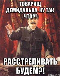 товарищ демидулька, ну так что?! расстреливать будем?!