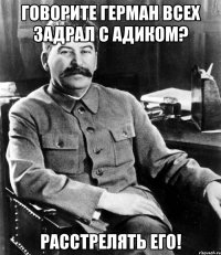 говорите герман всех задрал с адиком? расстрелять его!