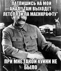 "патпишись на мой анал!! там выходет летсплэи па маенкрафту" при мне такой хуйни не было