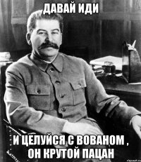 давай иди и целуйся с вованом , он крутой пацан