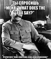 Ты спросишь меня:"What does the fox say?" Я отвечюу:"Ring-ding-ding-ding-dingeringeding!"