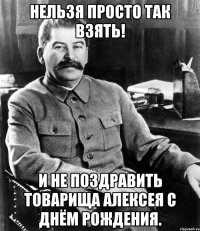 Нельзя просто так взять! и не поздравить товарища Алексея с днём рождения.