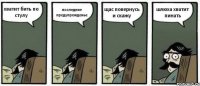 хватит бить по стулу последние предупрежденье щас повернусь и скажу шлюха хватит пинать