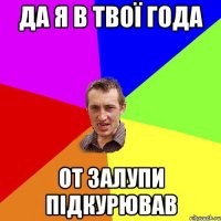 да я в твої года от залупи підкурював