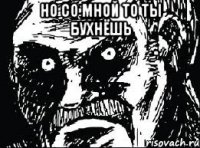 Но со мной то ты бухнёшь 