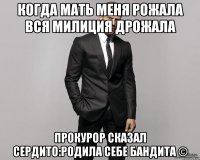 когда мать меня рожала вся милиция дрожала прокурор сказал сердито:родила себе бандита ©