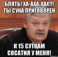 Блять! Ха-аха-хах!!! Ты сука приговорён К 15 суткам сосатия у меня!