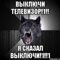 выключи телевизор!1!! я сказал выключи!1!!1