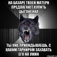 на базаре твоей матери предлагают купить цыганёнка ты уже прикидываешь, с каким гарниром захавать его на ужин