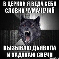 в церкви я веду себя словно чумачечий вызываю дьявола и задуваю свечи