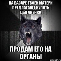 на базаре твоей матери предлагают купить цыганенка продам его на органы