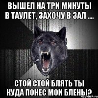 вышел на три минуты в таулет, захочу в зал .... стой стой блять ты куда понес мои блены?