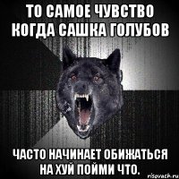 то самое чувство когда сашка голубов часто начинает обижаться на хуй пойми что.