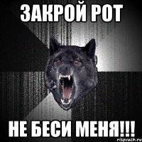 закрой рот не беси меня!!!