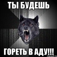 ТЫ БУДЕШЬ ГОРЕТЬ В АДУ!!!